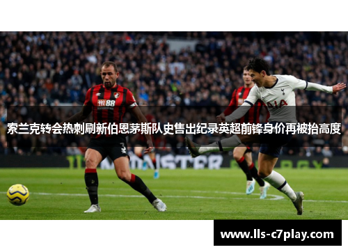 索兰克转会热刺刷新伯恩茅斯队史售出纪录英超前锋身价再被抬高度