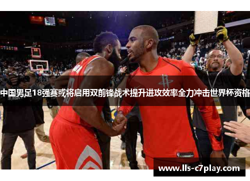 中国男足18强赛或将启用双前锋战术提升进攻效率全力冲击世界杯资格 中国男足18强赛或将启用双前锋战术提升进攻效率全力冲击世界杯资格