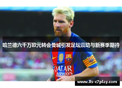 哈兰德六千万欧元转会曼城引发足坛震动与新赛季期待 哈兰德六千万欧元转会曼城引发足坛震动与新赛季期待