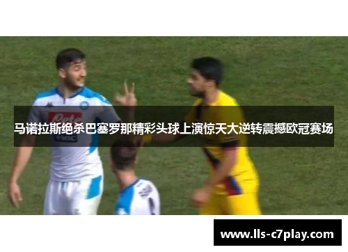 马诺拉斯绝杀巴塞罗那精彩头球上演惊天大逆转震撼欧冠赛场