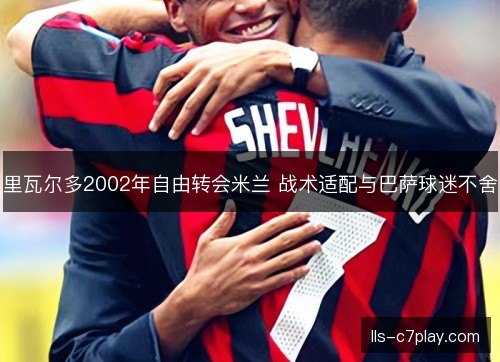 里瓦尔多2002年自由转会米兰 战术适配与巴萨球迷不舍 里瓦尔多2002年自由转会米兰 战术适配与巴萨球迷不舍